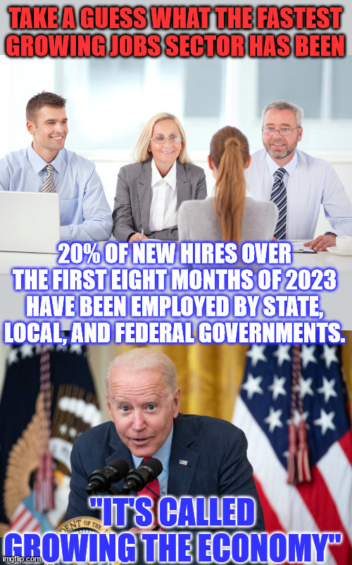 And Biden supporters believe this crap... | TAKE A GUESS WHAT THE FASTEST GROWING JOBS SECTOR HAS BEEN; 20% OF NEW HIRES OVER THE FIRST EIGHT MONTHS OF 2023 HAVE BEEN EMPLOYED BY STATE, LOCAL, AND FEDERAL GOVERNMENTS. "IT'S CALLED GROWING THE ECONOMY" | image tagged in job interviewer,biden whisper,joe biden,liar | made w/ Imgflip meme maker