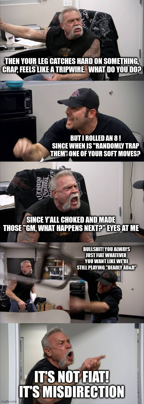 American Chopper Argument Meme | THEN YOUR LEG CATCHES HARD ON SOMETHING, CRAP, FEELS LIKE A TRIPWIRE.  WHAT DO YOU DO? BUT I ROLLED AN 8 ! SINCE WHEN IS "RANDOMLY TRAP THEM" ONE OF YOUR SOFT MOVES? SINCE Y'ALL CHOKED AND MADE THOSE "GM, WHAT HAPPENS NEXT?" EYES AT ME; BULLSHIT! YOU ALWAYS JUST FIAT WHATEVER  YOU WANT LIKE WE'RE STILL PLAYING "DEADLY AD&D"; IT'S NOT FIAT! IT'S MISDIRECTION | image tagged in memes,american chopper argument | made w/ Imgflip meme maker