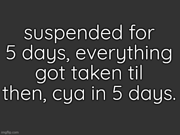 Ill explain then | suspended for 5 days, everything got taken til then, cya in 5 days. | made w/ Imgflip meme maker