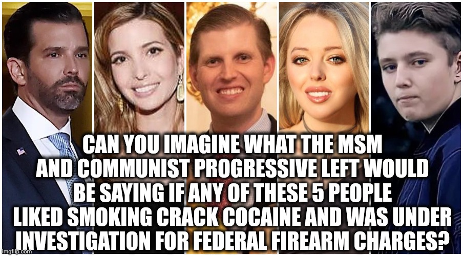 Oh the hypocrisy | CAN YOU IMAGINE WHAT THE MSM AND COMMUNIST PROGRESSIVE LEFT WOULD BE SAYING IF ANY OF THESE 5 PEOPLE LIKED SMOKING CRACK COCAINE AND WAS UNDER INVESTIGATION FOR FEDERAL FIREARM CHARGES? | image tagged in donald trump memes,hypocrisy,crime,joe biden,hunter biden,democrats | made w/ Imgflip meme maker