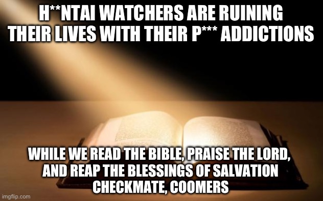 Praise Jesus! | H**NTAI WATCHERS ARE RUINING THEIR LIVES WITH THEIR P*** ADDICTIONS; WHILE WE READ THE BIBLE, PRAISE THE LORD, 
AND REAP THE BLESSINGS OF SALVATION
CHECKMATE, COOMERS | image tagged in bible | made w/ Imgflip meme maker