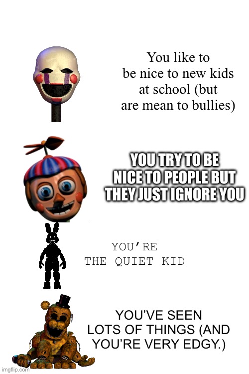 Your Fnaf character your personality at school | You like to be nice to new kids at school (but are mean to bullies); YOU TRY TO BE NICE TO PEOPLE BUT THEY JUST IGNORE YOU; YOU’RE THE QUIET KID; YOU’VE SEEN LOTS OF THINGS (AND YOU’RE VERY EDGY.) | image tagged in memes,fnaf | made w/ Imgflip meme maker