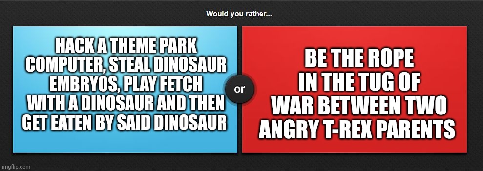 Jurassic would you rather | HACK A THEME PARK COMPUTER, STEAL DINOSAUR EMBRYOS, PLAY FETCH WITH A DINOSAUR AND THEN GET EATEN BY SAID DINOSAUR; BE THE ROPE IN THE TUG OF WAR BETWEEN TWO ANGRY T-REX PARENTS | image tagged in would you rather,jurassic park,jurassicparkfan102504,jpfan102504 | made w/ Imgflip meme maker