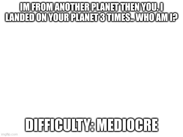 this ones fairly easy. | IM FROM ANOTHER PLANET THEN YOU. I LANDED ON YOUR PLANET 3 TIMES.. WHO AM I? DIFFICULTY: MEDIOCRE | image tagged in funny little  space man | made w/ Imgflip meme maker
