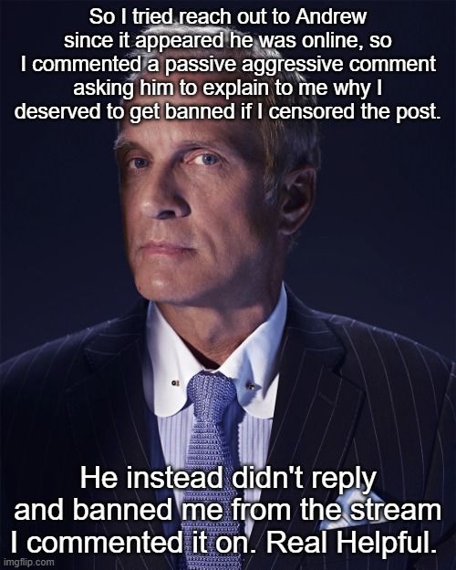 Glory to the Sitemods. | So I tried reach out to Andrew since it appeared he was online, so I commented a passive aggressive comment asking him to explain to me why I deserved to get banned if I censored the post. He instead didn't reply and banned me from the stream I commented it on. Real Helpful. | made w/ Imgflip meme maker