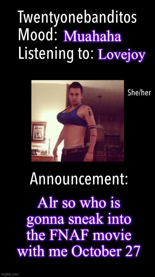 Idek how to get into a R movie as a 16 year old ? | Muahaha; Lovejoy; Alr so who is gonna sneak into the FNAF movie with me October 27 | image tagged in twentyonebanditos acc template | made w/ Imgflip meme maker