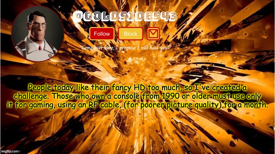 I recommend these consoles: Sega Genesis, Nintendo Entertainment System, uhhh anything else old that uses RF. | People today like their fancy HD too much, so I've created a challenge. Those who own a console from 1990 or older must use only it for gaming, using an RF cable, (for poorer picture quality) for a month. | image tagged in gold's announcement template | made w/ Imgflip meme maker