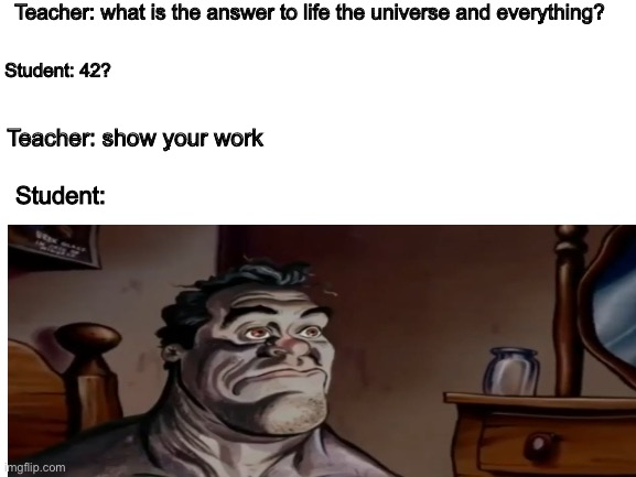 42 | Teacher: what is the answer to life the universe and everything? Student: 42? Teacher: show your work; Student: | image tagged in blank white template | made w/ Imgflip meme maker