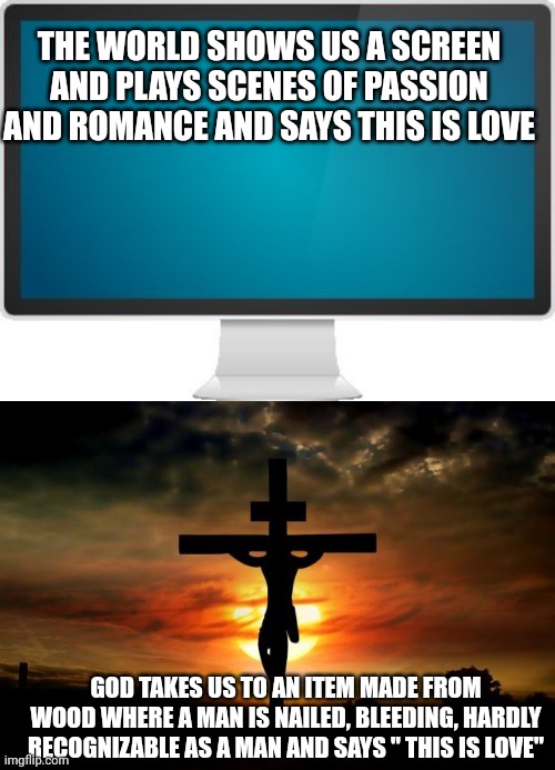 THE WORLD SHOWS US A SCREEN AND PLAYS SCENES OF PASSION AND ROMANCE AND SAYS THIS IS LOVE; GOD TAKES US TO AN ITEM MADE FROM WOOD WHERE A MAN IS NAILED, BLEEDING, HARDLY RECOGNIZABLE AS A MAN AND SAYS " THIS IS LOVE" | image tagged in computer screen,jesus on the cross | made w/ Imgflip meme maker