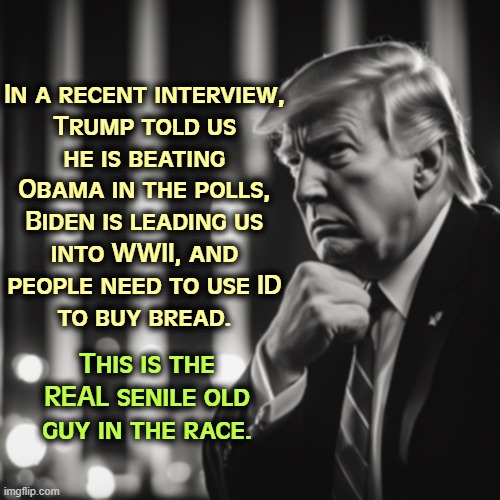 Out of it. | In a recent interview, 

Trump told us 
he is beating 
Obama in the polls, 
Biden is leading us 
into WWII, and 
people need to use ID 
to buy bread. This is the REAL senile old guy in the race. | image tagged in trump,senile,crazy,old | made w/ Imgflip meme maker