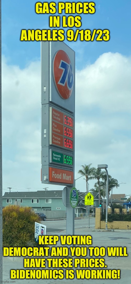 Bidenomics is working. We just aren’t sure for who | GAS PRICES IN LOS ANGELES 9/18/23; KEEP VOTING DEMOCRAT AND YOU TOO WILL HAVE THESE PRICES. BIDENOMICS IS WORKING! | image tagged in no drilling,higher gas prices are a desired democrat result,voting democrat destroys the working man,when will it be enough | made w/ Imgflip meme maker