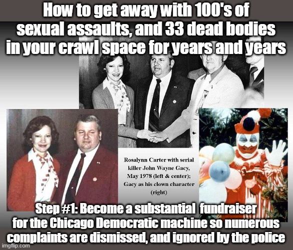 John Wayne Gacy rest in hell | How to get away with 100's of sexual assaults, and 33 dead bodies in your crawl space for years and years; Step #1: Become a substantial  fundraiser for the Chicago Democratic machine so numerous complaints are dismissed, and ignored by the police | image tagged in gacy faithful party democrat meme | made w/ Imgflip meme maker