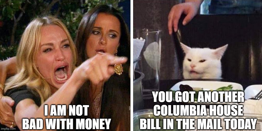Smudge the cat | I AM NOT BAD WITH MONEY; YOU GOT ANOTHER COLUMBIA HOUSE BILL IN THE MAIL TODAY | image tagged in smudge the cat | made w/ Imgflip meme maker