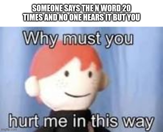 depression | SOMEONE SAYS THE N WORD 20 TIMES AND NO ONE HEARS IT BUT YOU | image tagged in why must you hurt me in this way,n word | made w/ Imgflip meme maker