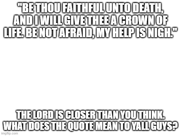that's what the quote means to me | "BE THOU FAITHFUL UNTO DEATH, AND I WILL GIVE THEE A CROWN OF LIFE. BE NOT AFRAID, MY HELP IS NIGH."; THE LORD IS CLOSER THAN YOU THINK.
WHAT DOES THE QUOTE MEAN TO YALL GUYS? | image tagged in i love you,god loves you,always | made w/ Imgflip meme maker