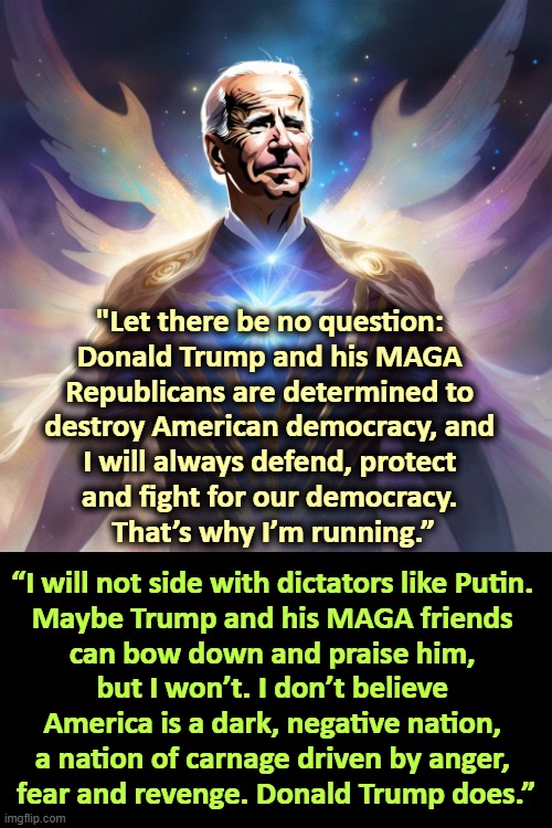 "Let there be no question: 
Donald Trump and his MAGA 
Republicans are determined to 
destroy American democracy, and 
I will always defend, protect 
and fight for our democracy. 
That’s why I’m running.”; “I will not side with dictators like Putin. 

Maybe Trump and his MAGA friends 
can bow down and praise him, 
but I won’t. I don’t believe 
America is a dark, negative nation, 
a nation of carnage driven by anger, 
fear and revenge. Donald Trump does.” | image tagged in joe biden,strong,smart,democracy,trump,defeat | made w/ Imgflip meme maker