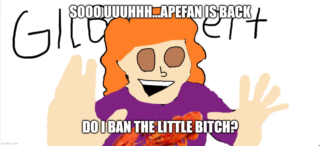 GILBEEEERRRT | SOOO UUUHHH...APEFAN IS BACK; DO I BAN THE LITTLE BITCH? | image tagged in gilbeeeerrrt | made w/ Imgflip meme maker