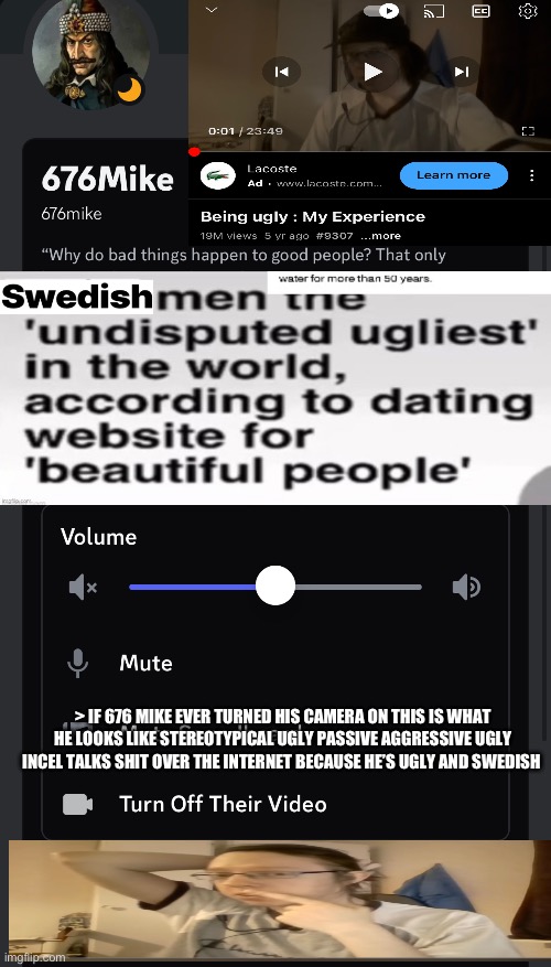 676mike The Ugliest Swedish Man On Discord Good Looking Norwegians Raped all his ugly ancestors and his race | > IF 676 MIKE EVER TURNED HIS CAMERA ON THIS IS WHAT HE LOOKS LIKE STEREOTYPICAL UGLY PASSIVE AGGRESSIVE UGLY INCEL TALKS SHIT OVER THE INTERNET BECAUSE HE’S UGLY AND SWEDISH | image tagged in ugly,swedish,discord,sweden,ugly guy,virgin | made w/ Imgflip meme maker