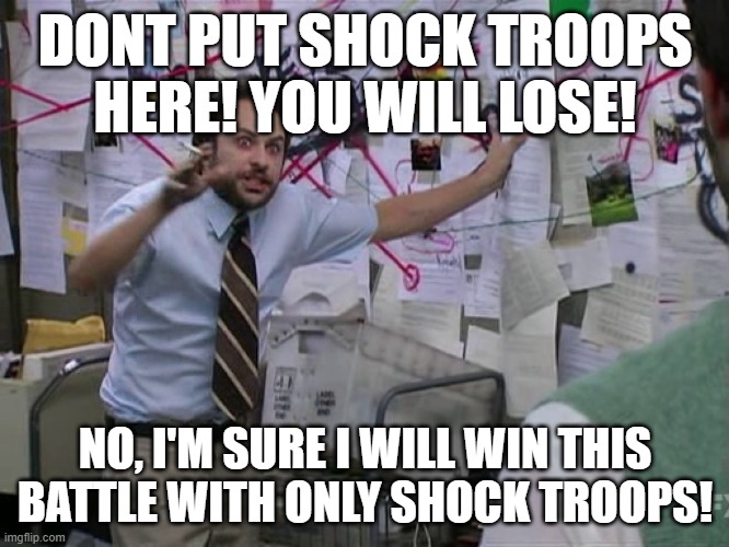 Strategizing in strategy games be like...... | DONT PUT SHOCK TROOPS HERE! YOU WILL LOSE! NO, I'M SURE I WILL WIN THIS BATTLE WITH ONLY SHOCK TROOPS! | image tagged in charlie conspiracy always sunny in philidelphia,gaming,confused | made w/ Imgflip meme maker