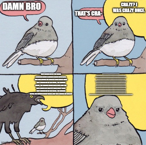 what is wrong with this | CRAZY? I WAS CRAZY ONCE. DAMN BRO; THAT'S CRA-; THEY LOCKED ME IN THE ROOM, A RUBBER ROOM A RUBBER ROOM WITH RATS. AND RATS MAKES ME CRAZY? I WAS CRAZY ONCE THEY LOCKED ME IN THE ROOM, THE RUBBER ROOM, THE RUBBER ROOM WITH RATS AND THE RATS MAKES ME CRAZY? I WAS CRAZY ONCE THEY LOCKED ME IN THE ROOM, THE RUBBER ROOM, THE RUBBER ROOM WITH E AND THE E MAKES ME CRAZY? THEY LOCKED ME IN THE ROOM, A RUBBER ROOM A RUBBER ROOM WITH RATS. AND RATS MAKES ME CRAZY? I WAS CRAZY ONCE THEY LOCKED ME IN THE ROOM, THE RUBBER ROOM, THE RUBBER ROOM WITH RATS AND THE RATS MAKES ME CRAZY?THEY LOCKED ME IN THE ROOM, A RUBBER ROOM A RUBBER ROOM WITH RATS. AND RATS MAKES ME CRAZY? I WAS CRAZY ONCE THEY LOCKED ME IN THE ROOM, THE RUBBER ROOM, THE RUBBER ROOM WITH RATS AND THE RATS MAKES ME CRAZY?THEY LOCKED ME IN THE ROOM, A RUBBER ROOM A RUBBER ROOM WITH RATS. AND RATS MAKES ME CRAZY? I WAS CRAZY ONCE THEY LOCKED ME IN THE ROOM, THE RUBBER ROOM, THE RUBBER ROOM WITH RATS AND THE RATS MAKES ME CRAZY?THEY LOCKED ME IN THE ROOM, A RUBBER ROOM A RUBBER ROOM WITH RATS. AND RATS MAKES ME CRAZY? I WAS CRAZY ONCE THEY LOCKED ME IN THE ROOM, THE RUBBER ROOM, THE RUBBER ROOM WITH RATS AND THE RATS MAKES ME CRAZY?THEY LOCKED ME IN THE ROOM, A RUBBER ROOM A RUBBER  I WAS CRAZY ONCE THEY LOCKED ME IN THE ROOM, THE RUBBER ROOM, THE RUBBER ROOM WITH RATS AND THE RATS MAKES ME CRAZY? I WAS CRAZY ONCE THEY LOCKED ME IN THE ROOM, THE RUBBER ROOM, THE RUBBER ROOM WITH RATS AND THE RATS MAKES ME CRAZY? I WAS CRAZY ONCE THEY LOCKED ME IN THE ROOM, THE RUBBER ROOM, THE RUBBER ROOM WITH RATS AND THE RATS MAKES ME CRAZY? I WAS CRAZY ONCE THEY LOCKED ME IN THE ROOM, THE RUBBER ROOM, THE RUBBER ROOM WITH RATS AND THE RATS MAKES ME CRAZY?ROOM WITH RATS. AND RATS MAKES ME CRAZY? I WAS CRAZY ONCE THEY LOCKED ME IN THE ROOM, THE RUBBER ROOM, THE RUBBER ROOM WITH RATS AND THE RATS MAKES ME CRAZY? | image tagged in annoyed bird fixed,memes,funny,funny memes,fun | made w/ Imgflip meme maker
