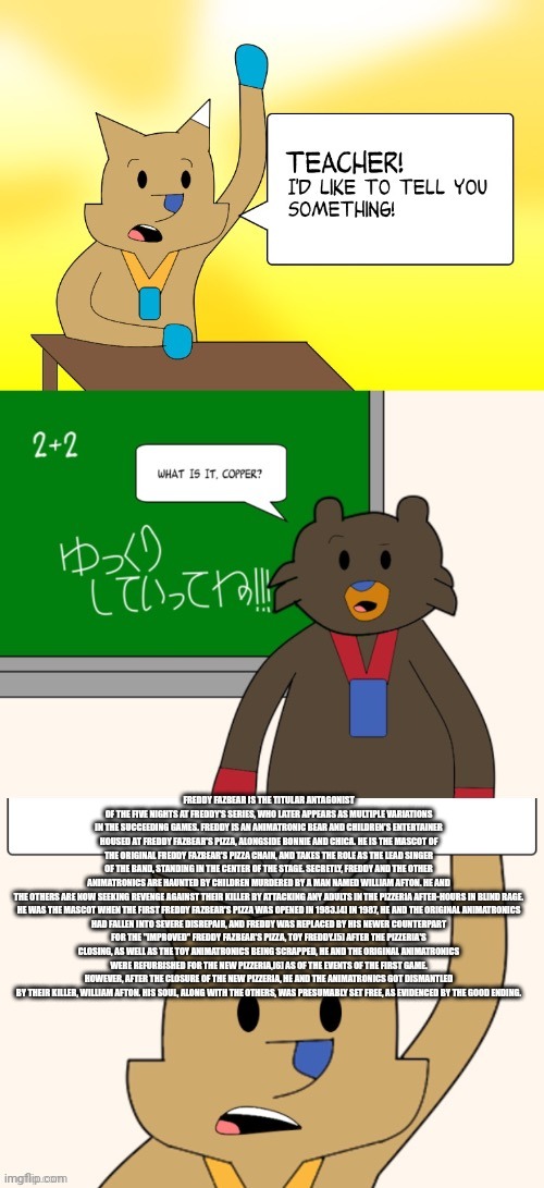 Bro explained the FNAF lore | FREDDY FAZBEAR IS THE TITULAR ANTAGONIST OF THE FIVE NIGHTS AT FREDDY'S SERIES, WHO LATER APPEARS AS MULTIPLE VARIATIONS IN THE SUCCEEDING GAMES. FREDDY IS AN ANIMATRONIC BEAR AND CHILDREN'S ENTERTAINER HOUSED AT FREDDY FAZBEAR'S PIZZA, ALONGSIDE BONNIE AND CHICA. HE IS THE MASCOT OF THE ORIGINAL FREDDY FAZBEAR'S PIZZA CHAIN, AND TAKES THE ROLE AS THE LEAD SINGER OF THE BAND, STANDING IN THE CENTER OF THE STAGE. SECRETLY, FREDDY AND THE OTHER ANIMATRONICS ARE HAUNTED BY CHILDREN MURDERED BY A MAN NAMED WILLIAM AFTON. HE AND THE OTHERS ARE NOW SEEKING REVENGE AGAINST THEIR KILLER BY ATTACKING ANY ADULTS IN THE PIZZERIA AFTER-HOURS IN BLIND RAGE.

HE WAS THE MASCOT WHEN THE FIRST FREDDY FAZBEAR'S PIZZA WAS OPENED IN 1983.[4] IN 1987, HE AND THE ORIGINAL ANIMATRONICS HAD FALLEN INTO SEVERE DISREPAIR, AND FREDDY WAS REPLACED BY HIS NEWER COUNTERPART FOR THE "IMPROVED" FREDDY FAZBEAR'S PIZZA, TOY FREDDY.[5] AFTER THE PIZZERIA'S CLOSING, AS WELL AS THE TOY ANIMATRONICS BEING SCRAPPED, HE AND THE ORIGINAL ANIMATRONICS WERE REFURBISHED FOR THE NEW PIZZERIA,[6] AS OF THE EVENTS OF THE FIRST GAME. HOWEVER, AFTER THE CLOSURE OF THE NEW PIZZERIA, HE AND THE ANIMATRONICS GOT DISMANTLED BY THEIR KILLER, WILLIAM AFTON. HIS SOUL, ALONG WITH THE OTHERS, WAS PRESUMABLY SET FREE, AS EVIDENCED BY THE GOOD ENDING. | image tagged in teacher | made w/ Imgflip meme maker