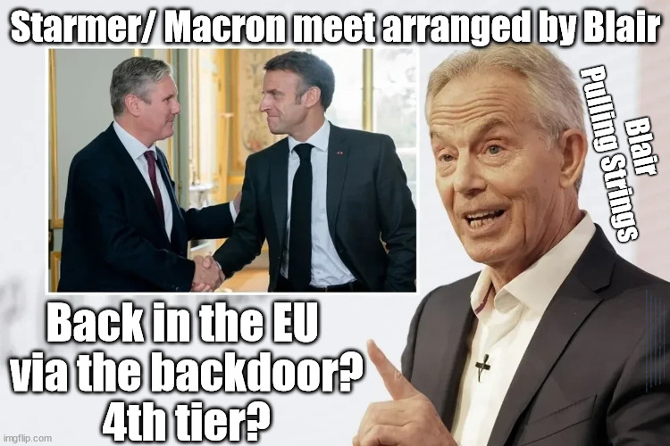 UK back in the EU via the backdoor? 4th tier? | Starmer/ Macron meet arranged by Blair; Blair
Pulling Strings; Back in the EU 
via the backdoor?
4th tier? Starmer angling for Top EU position? EU future president? Walking in Blair's footsteps? EU LOST CONTROL OF ITS BORDERS ! Careful how you vote; Starmer's EU exchange deal = People Trafficking !!! Starmer to Betray Britain . . . #Burden Sharing #Quid Pro Quo #100,000; #Immigration #Starmerout #Labour #wearecorbyn #KeirStarmer #DianeAbbott #McDonnell #cultofcorbyn #labourisdead #labourracism #socialistsunday #nevervotelabour #socialistanyday #Antisemitism #Savile #SavileGate #Paedo #Worboys #GroomingGangs #Paedophile #IllegalImmigration #Immigrants #Invasion #Starmeriswrong #SirSoftie #SirSofty #Blair #Steroids #BibbyStockholm #Barge #burdonsharing #QuidProQuo; EU Migrant Exchange Deal? #Burden Sharing #QuidProQuo #100,000; STARMER NOT TAKING OUR 'FAIR SHARE'? Delusional; EU Yvette Cooper ? Starmer . . . Blair on Steroids | image tagged in blair starmer macron,labourisdead,illegal immigration,stop boats rwanda echr,20 mph ulez,eu quidproquo burdensharing | made w/ Imgflip meme maker