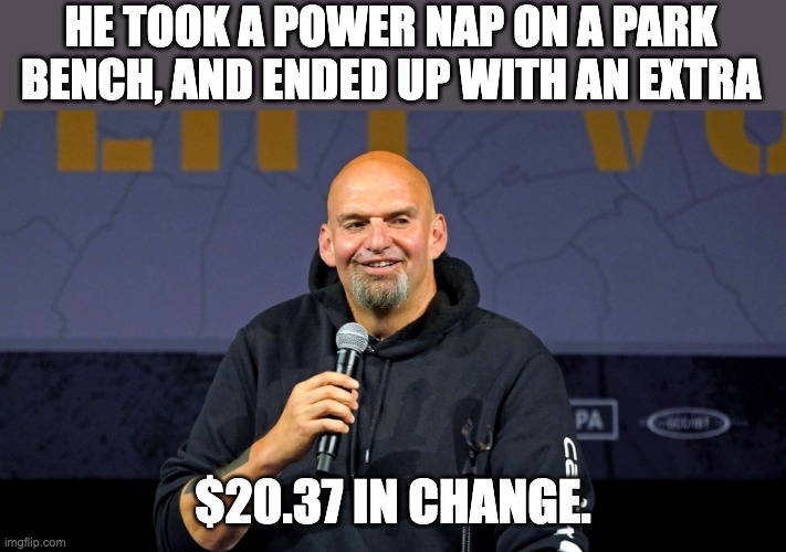Fetterman | HE TOOK A POWER NAP ON A PARK BENCH, AND ENDED UP WITH AN EXTRA; $20.37 IN CHANGE. | image tagged in john fetterman | made w/ Imgflip meme maker