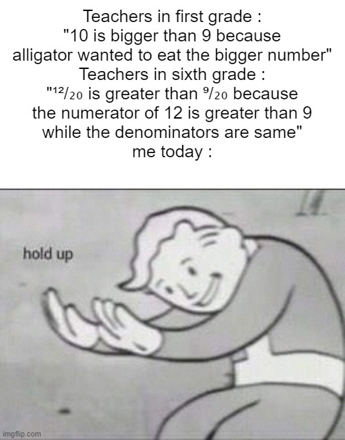 HOL UP- | Teachers in first grade :
"10 is bigger than 9 because
alligator wanted to eat the bigger number"
Teachers in sixth grade :
"¹²/₂₀ is greater than ⁹/₂₀ because
the numerator of 12 is greater than 9
while the denominators are same"
me today : | image tagged in fallout hold up,memes,funny,funny memes,fun | made w/ Imgflip meme maker