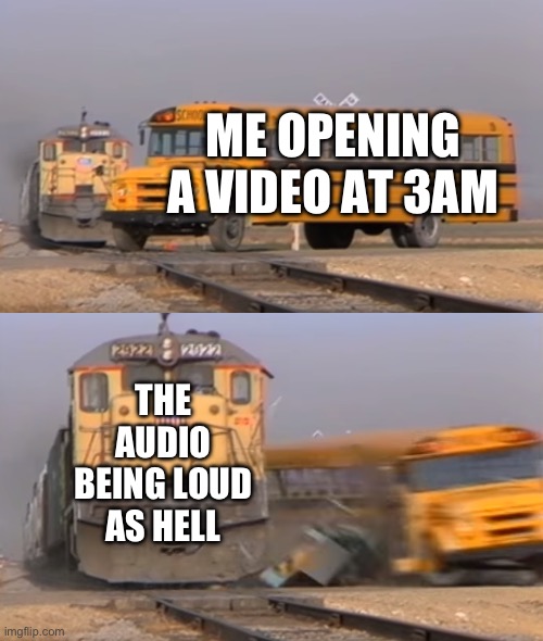 3am memes at 6am | ME OPENING A VIDEO AT 3AM; THE AUDIO BEING LOUD AS HELL | image tagged in a train hitting a school bus | made w/ Imgflip meme maker