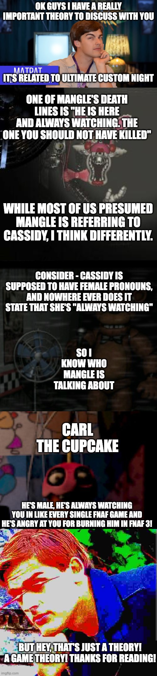 Literally every Game Theory video about FNAF: | OK GUYS I HAVE A REALLY IMPORTANT THEORY TO DISCUSS WITH YOU; IT'S RELATED TO ULTIMATE CUSTOM NIGHT; ONE OF MANGLE'S DEATH LINES IS "HE IS HERE AND ALWAYS WATCHING. THE ONE YOU SHOULD NOT HAVE KILLED"; WHILE MOST OF US PRESUMED MANGLE IS REFERRING TO CASSIDY, I THINK DIFFERENTLY. CONSIDER - CASSIDY IS SUPPOSED TO HAVE FEMALE PRONOUNS, AND NOWHERE EVER DOES IT STATE THAT SHE'S "ALWAYS WATCHING"; SO I KNOW WHO MANGLE IS TALKING ABOUT; CARL THE CUPCAKE; HE'S MALE, HE'S ALWAYS WATCHING YOU IN LIKE EVERY SINGLE FNAF GAME AND HE'S ANGRY AT YOU FOR BURNING HIM IN FNAF 3! BUT HEY, THAT'S JUST A THEORY! A GAME THEORY! THANKS FOR READING! | image tagged in matpat fnaf lore expert,mangle,bored freddy,five nights at freddy's fnaf carl the cupcake | made w/ Imgflip meme maker