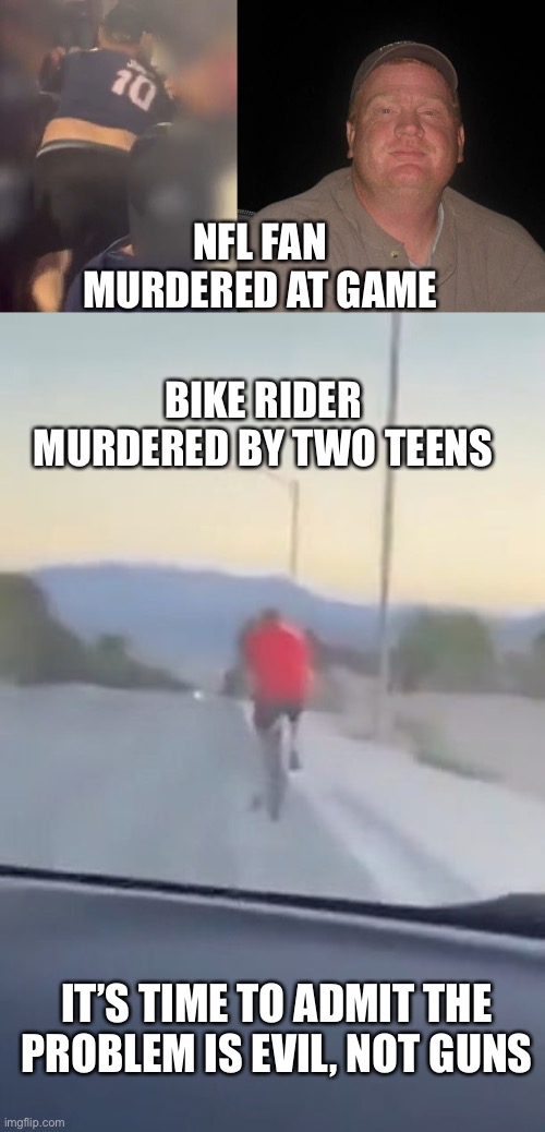 The lack of morality is the basis of all crime. | NFL FAN MURDERED AT GAME; BIKE RIDER MURDERED BY TWO TEENS; IT’S TIME TO ADMIT THE PROBLEM IS EVIL, NOT GUNS | image tagged in crime,evil,lack of morality,nfl fan,vegas bike rider | made w/ Imgflip meme maker