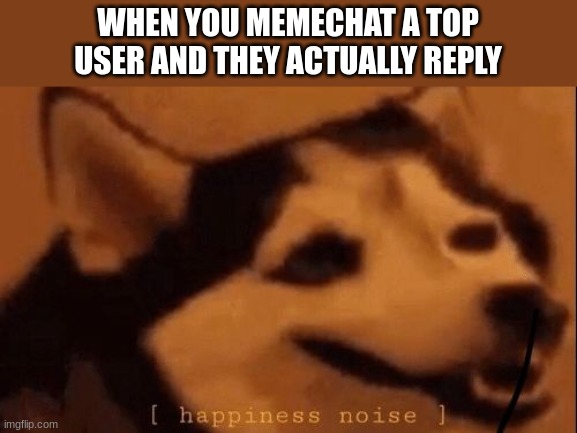 happened with iceu | WHEN YOU MEMECHAT A TOP USER AND THEY ACTUALLY REPLY | image tagged in happiness noise | made w/ Imgflip meme maker