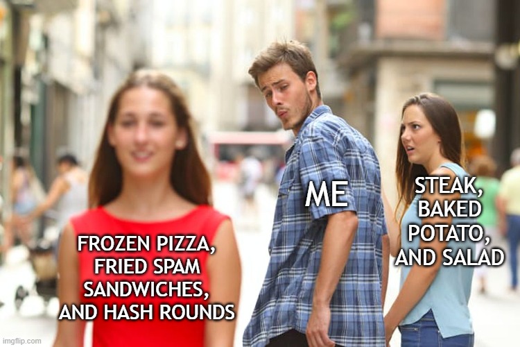 Distracted Boyfriend | STEAK, BAKED POTATO, AND SALAD; ME; FROZEN PIZZA, FRIED SPAM SANDWICHES, AND HASH ROUNDS | image tagged in memes,distracted boyfriend | made w/ Imgflip meme maker