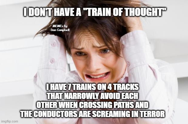overwhelmed | I DON'T HAVE A "TRAIN OF THOUGHT"; MEMEs by Dan Campbell; I HAVE 7 TRAINS ON 4 TRACKS THAT NARROWLY AVOID EACH OTHER WHEN CROSSING PATHS AND THE CONDUCTORS ARE SCREAMING IN TERROR | image tagged in overwhelmed | made w/ Imgflip meme maker