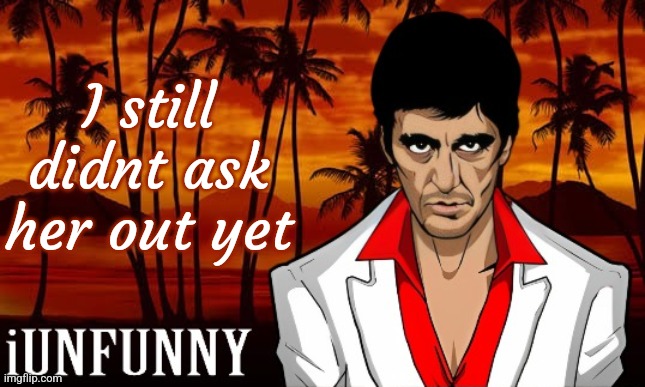 iUnFunny's Scarface template | I still didnt ask her out yet | image tagged in iunfunny's scarface template | made w/ Imgflip meme maker