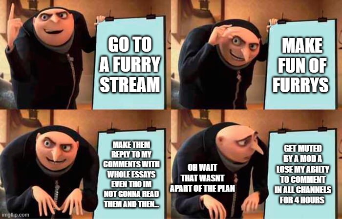 Gru's Plan Meme | GO TO A FURRY STREAM; MAKE FUN OF FURRYS; MAKE THEM REPLY TO MY COMMENTS WITH WHOLE ESSAYS EVEN THO IM NOT GONNA READ THEM AND THEN... GET MUTED BY A MOD A LOSE MY ABILTY TO COMMENT IN ALL CHANNELS FOR 4 HOURS; OH WAIT THAT WASNT APART OF THE PLAN | image tagged in memes,gru's plan | made w/ Imgflip meme maker