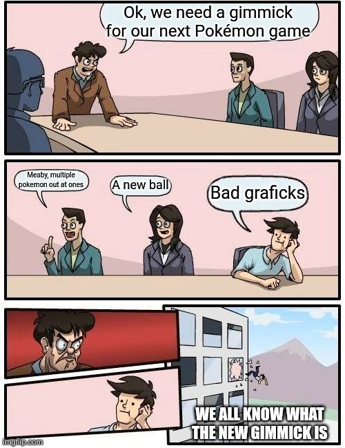 New Pokemon gimmick | Ok, we need a gimmick for our next Pokémon game; Meaby, multiple pokemon out at ones; A new ball; Bad graficks; WE ALL KNOW WHAT THE NEW GIMMICK IS | image tagged in memes,boardroom meeting suggestion | made w/ Imgflip meme maker