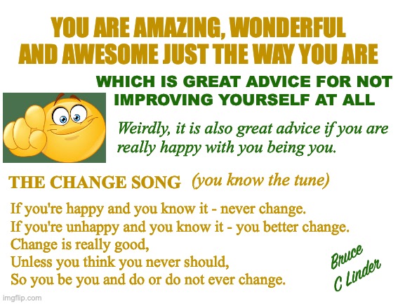 The Change Song | YOU ARE AMAZING, WONDERFUL AND AWESOME JUST THE WAY YOU ARE; WHICH IS GREAT ADVICE FOR NOT
IMPROVING YOURSELF AT ALL; Weirdly, it is also great advice if you are
really happy with you being you. (you know the tune); THE CHANGE SONG; If you're happy and you know it - never change.
If you're unhappy and you know it - you better change.
Change is really good,
Unless you think you never should,
So you be you and do or do not ever change. Bruce
C Linder | image tagged in change,do not change,improve yourself,you be you,great advice | made w/ Imgflip meme maker