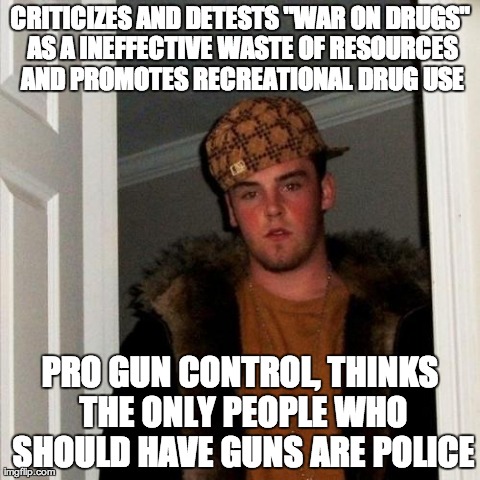 Scumbag Steve Meme | CRITICIZES AND DETESTS "WAR ON DRUGS" AS A INEFFECTIVE WASTE OF RESOURCES AND PROMOTES RECREATIONAL DRUG USE PRO GUN CONTROL, THINKS THE ONL | image tagged in memes,scumbag steve,AdviceAnimals | made w/ Imgflip meme maker