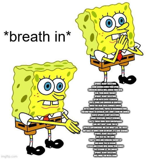 Spooky, scary skeletons Send shivers down your spine Shrieking skulls will shock your soul Seal your doom tonight Spooky, scary  | SPOOKY, SCARY SKELETONS
SEND SHIVERS DOWN YOUR SPINE
SHRIEKING SKULLS WILL SHOCK YOUR SOUL
SEAL YOUR DOOM TONIGHT
SPOOKY, SCARY SKELETONS
SPEAK WITH SUCH A SCREECH
YOU'LL SHAKE AND SHUDDER IN SURPRISE
WHEN YOU HEAR THESE ZOMBIES SHRIEK
WE'RE SORRY SKELETONS, YOU'RE SO MISUNDERSTOOD
YOU ONLY WANT TO SOCIALIZE, BUT I DON'T THINK WE SHOULD
'CAUSE SPOOKY, SCARY SKELETONS
SHOUT STARTLING, SHRILLY SCREAMS
THEY'LL SNEAK FROM THEIR SARCOPHAGUS
AND JUST WON'T LEAVE YOU BE
SPIRITS SUPERNATURAL ARE SHY WHAT'S ALL THE FUSS?
BUT BAGS OF BONES SEEM SO UNSAFE, IT'S SEMI-SERIOUS
SPOOKY, SCARY SKELETONS
ARE SILLY ALL THE SAME
THEY'LL SMILE AND SCRABBLE SLOWLY BY
AND DRIVE YOU SO INSANE
STICKS AND STONES WILL BREAK YOUR BONES
THEY SELDOM LET YOU SNOOZE
SPOOKY, SCARY SKELETONS
WILL WAKE YOU WITH A BOO! | image tagged in spongebob boi | made w/ Imgflip meme maker