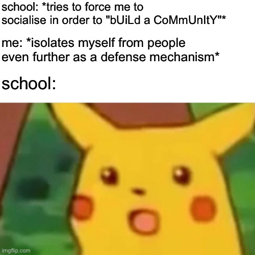 You try to force me to be social, so I'll instead become even more antisocial. Equal and opposite reaction, Newton's 3rd law. Ge | school: *tries to force me to socialise in order to "bUiLd a CoMmUnItY"*; me: *isolates myself from people even further as a defense mechanism*; school: | image tagged in memes,surprised pikachu,school,antisocial,newtons 3rd law,equal and opposite reaction | made w/ Imgflip meme maker