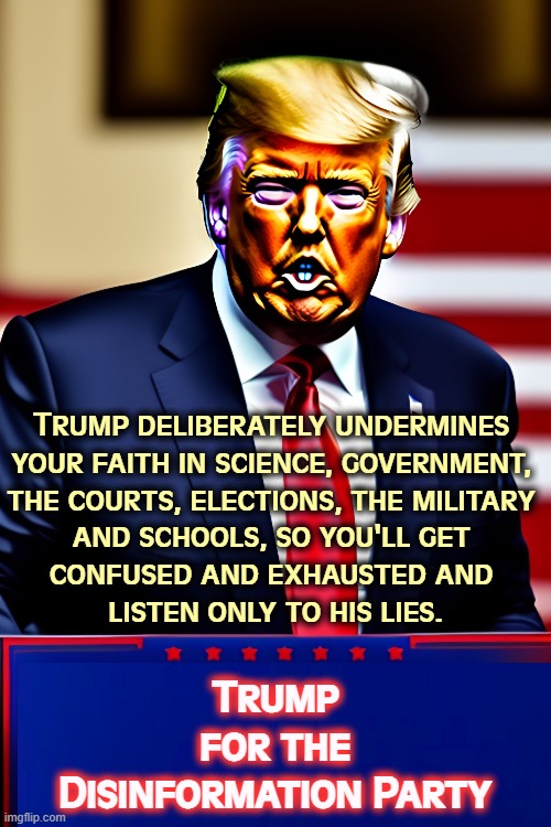 Trump deliberately undermines 
your faith in science, government, 

the courts, elections, the military 
and schools, so you'll get 
confused and exhausted and 
listen only to his lies. Trump
for the
Disinformation Party | image tagged in trump,disinformation,lies,faith,liar | made w/ Imgflip meme maker