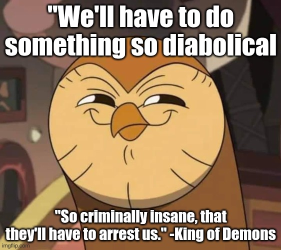 Hooty like | "We'll have to do something so diabolical; "So criminally insane, that they'll have to arrest us." -King of Demons | image tagged in hooty like | made w/ Imgflip meme maker