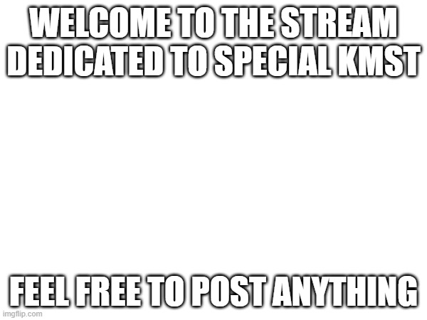 WELCOME TO THE STREAM DEDICATED TO SPECIAL KMST; FEEL FREE TO POST ANYTHING | made w/ Imgflip meme maker