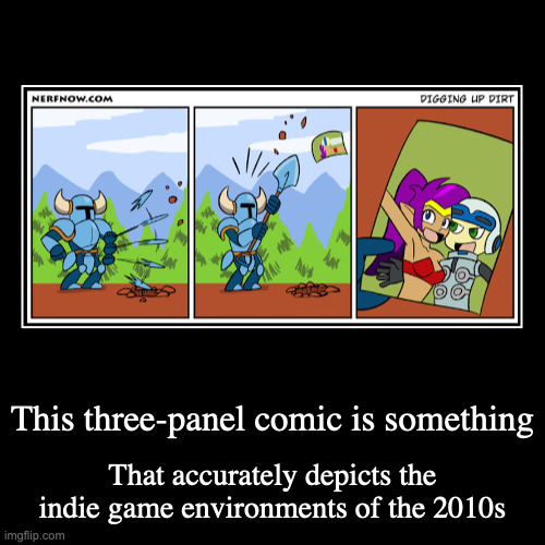 Shovel Knight Finding a Photo of Beck and Shantae | This three-panel comic is something | That accurately depicts the indie game environments of the 2010s | image tagged in demotivationals,shovel knight,mighty no 9,shantae,beck | made w/ Imgflip demotivational maker