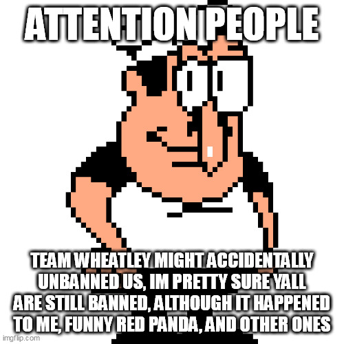 this is not a joke. | ATTENTION PEOPLE; TEAM WHEATLEY MIGHT ACCIDENTALLY UNBANNED US, IM PRETTY SURE YALL ARE STILL BANNED, ALTHOUGH IT HAPPENED TO ME, FUNNY RED PANDA, AND OTHER ONES | image tagged in peppino peter taunt | made w/ Imgflip meme maker