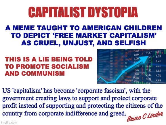 Corporate Fascism | CAPITALIST DYSTOPIA; A MEME TAUGHT TO AMERICAN CHILDREN
TO DEPICT 'FREE MARKET CAPITALISM'
AS CRUEL, UNJUST, AND SELFISH; THIS IS A LIE BEING TOLD
TO PROMOTE SOCIALISM
AND COMMUNISM; US 'capitalism' has become 'corporate fascism', with the
government creating laws to support and protect corporate
profit instead of supporting and protecting the citizens of the
country from corporate indifference and greed. Bruce C Linder | image tagged in free market capitalism,corporate fascism,communism,socialism,education,american students | made w/ Imgflip meme maker