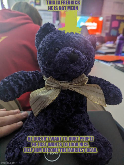 Fancy man | THIS IS FREDRICK
HE IS NOT MEAN; HE DOESN'T WANT TO HURT PEOPLE
HE JUST WANTS TO LOOK NICE.
HELP HIM BECOME THE FANCIEST BEAR. | image tagged in teddy bear,stuffed animal,fancy,wholesome | made w/ Imgflip meme maker