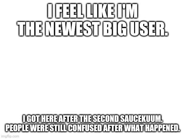 I FEEL LIKE I'M THE NEWEST BIG USER. I GOT HERE AFTER THE SECOND SAUCEKUUM. PEOPLE WERE STILL CONFUSED AFTER WHAT HAPPENED. | made w/ Imgflip meme maker