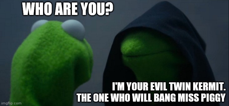 Evil Kermit | WHO ARE YOU? I'M YOUR EVIL TWIN KERMIT. THE ONE WHO WILL BANG MISS PIGGY | image tagged in memes,evil kermit,funny memes | made w/ Imgflip meme maker